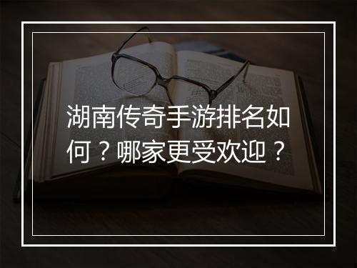 湖南传奇手游排名如何？哪家更受欢迎？