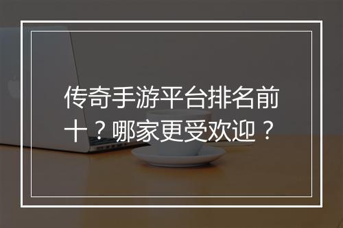 传奇手游平台排名前十？哪家更受欢迎？