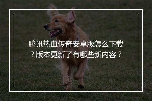 腾讯热血传奇安卓版怎么下载？版本更新了有哪些新内容？