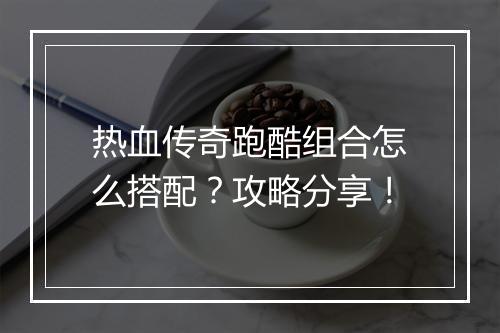 热血传奇跑酷组合怎么搭配？攻略分享！