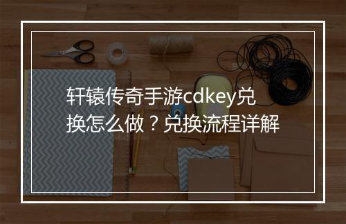 轩辕传奇手游cdkey兑换怎么做？兑换流程详解