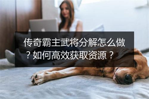 传奇霸主武将分解怎么做？如何高效获取资源？