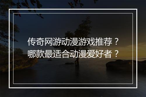传奇网游动漫游戏推荐？哪款最适合动漫爱好者？