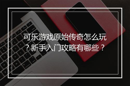 可乐游戏原始传奇怎么玩？新手入门攻略有哪些？
