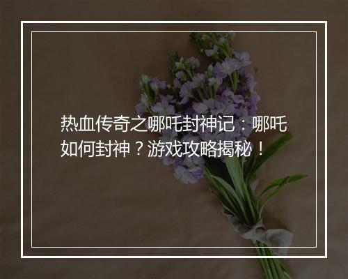 热血传奇之哪吒封神记：哪吒如何封神？游戏攻略揭秘！
