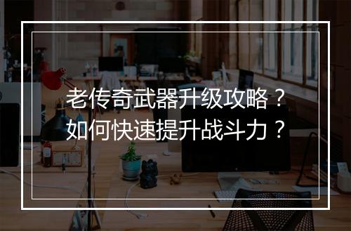 老传奇武器升级攻略？如何快速提升战斗力？