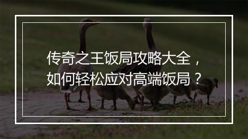 传奇之王饭局攻略大全，如何轻松应对高端饭局？