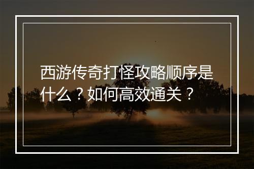 西游传奇打怪攻略顺序是什么？如何高效通关？