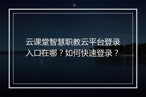 云课堂智慧职教云平台登录入口在哪？如何快速登录？