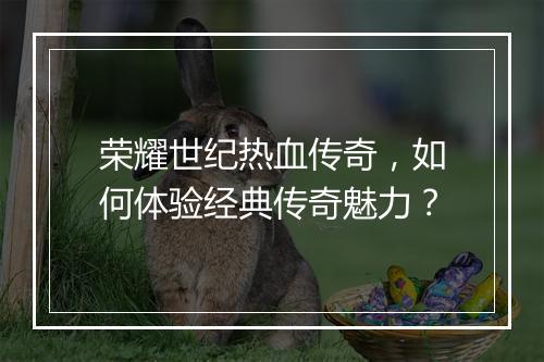 荣耀世纪热血传奇，如何体验经典传奇魅力？