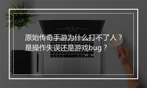 原始传奇手游为什么打不了人？是操作失误还是游戏bug？