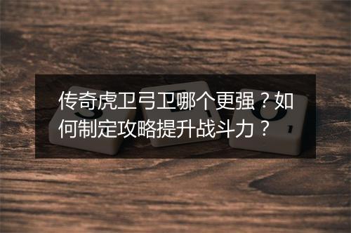 传奇虎卫弓卫哪个更强？如何制定攻略提升战斗力？