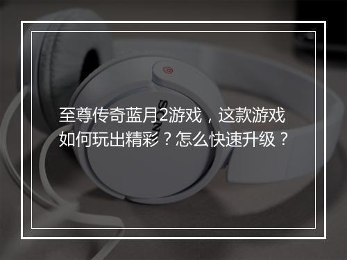 至尊传奇蓝月2游戏，这款游戏如何玩出精彩？怎么快速升级？