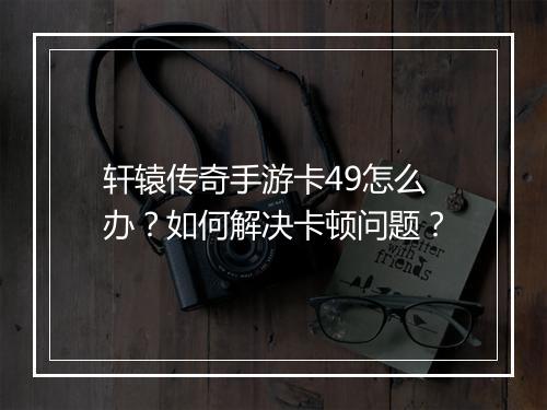 轩辕传奇手游卡49怎么办？如何解决卡顿问题？
