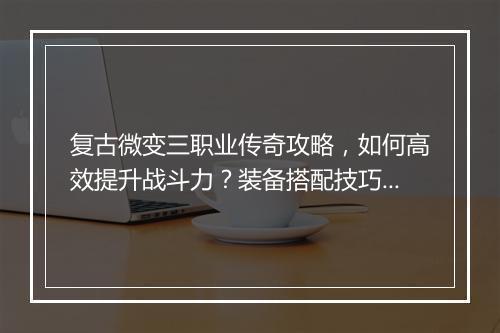 复古微变三职业传奇攻略，如何高效提升战斗力？装备搭配技巧揭秘