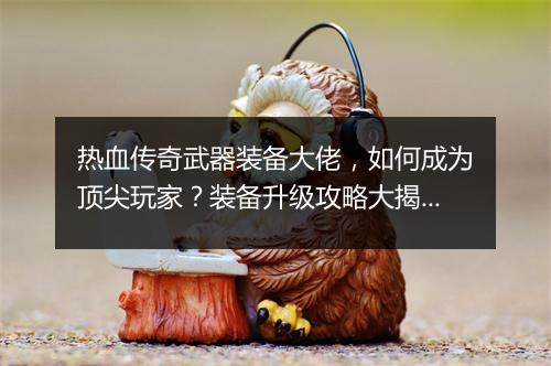 热血传奇武器装备大佬，如何成为顶尖玩家？装备升级攻略大揭秘