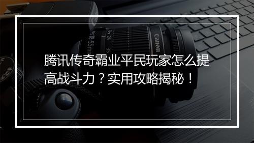 腾讯传奇霸业平民玩家怎么提高战斗力？实用攻略揭秘！