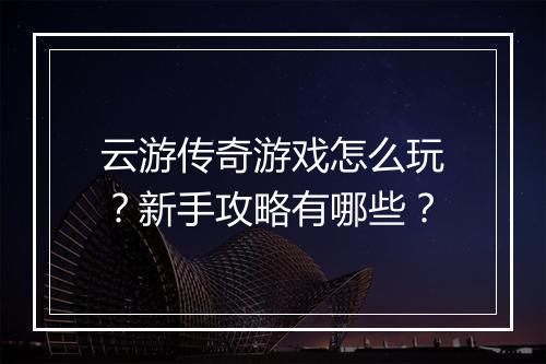 云游传奇游戏怎么玩？新手攻略有哪些？