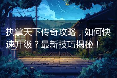 执掌天下传奇攻略，如何快速升级？最新技巧揭秘！