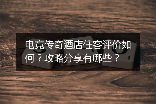 电竞传奇酒店住客评价如何？攻略分享有哪些？