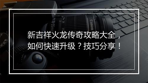新吉祥火龙传奇攻略大全，如何快速升级？技巧分享！