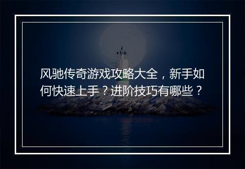 风驰传奇游戏攻略大全，新手如何快速上手？进阶技巧有哪些？