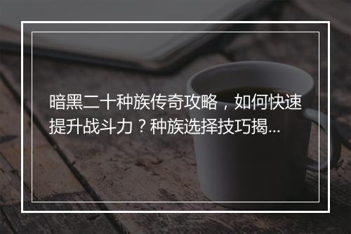 暗黑二十种族传奇攻略，如何快速提升战斗力？种族选择技巧揭秘