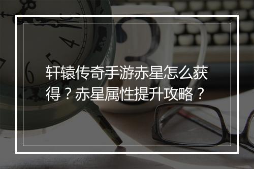 轩辕传奇手游赤星怎么获得？赤星属性提升攻略？