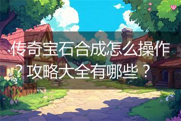 传奇宝石合成怎么操作？攻略大全有哪些？