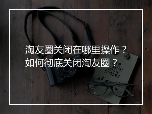 淘友圈关闭在哪里操作？如何彻底关闭淘友圈？