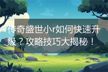 传奇盛世小r如何快速升级？攻略技巧大揭秘！