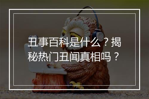 丑事百科是什么？揭秘热门丑闻真相吗？