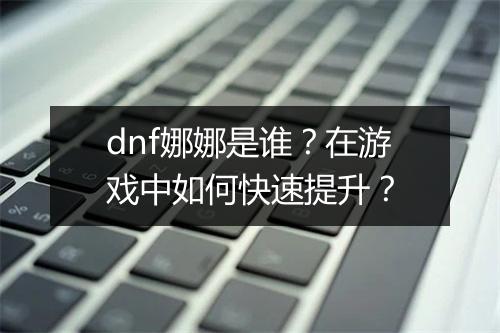 dnf娜娜是谁？在游戏中如何快速提升？
