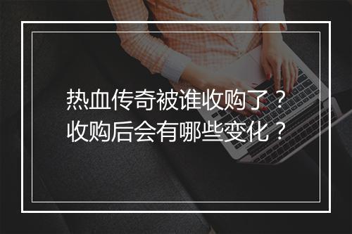 热血传奇被谁收购了？收购后会有哪些变化？