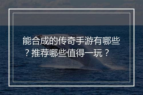 能合成的传奇手游有哪些？推荐哪些值得一玩？