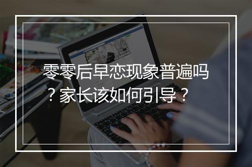 零零后早恋现象普遍吗？家长该如何引导？