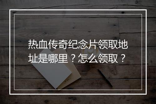 热血传奇纪念片领取地址是哪里？怎么领取？