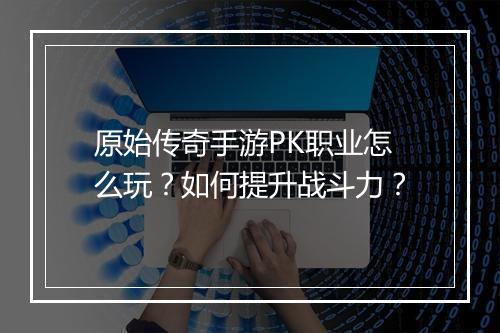 原始传奇手游PK职业怎么玩？如何提升战斗力？