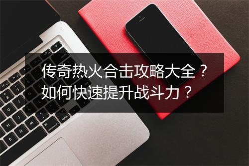 传奇热火合击攻略大全？如何快速提升战斗力？