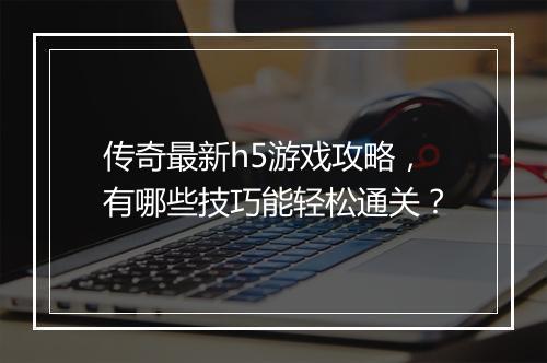 传奇最新h5游戏攻略，有哪些技巧能轻松通关？