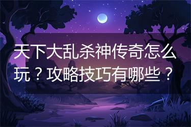 天下大乱杀神传奇怎么玩？攻略技巧有哪些？