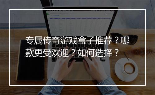 专属传奇游戏盒子推荐？哪款更受欢迎？如何选择？