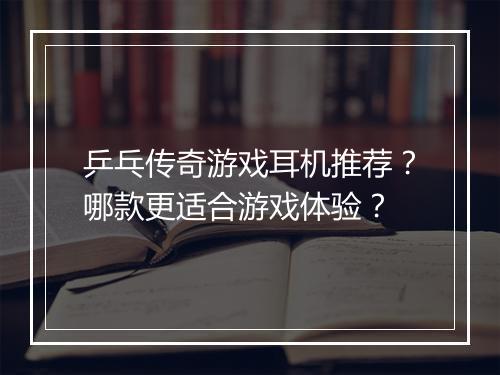 乒乓传奇游戏耳机推荐？哪款更适合游戏体验？