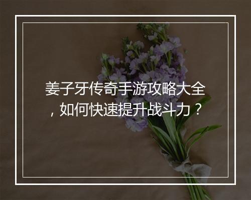 姜子牙传奇手游攻略大全，如何快速提升战斗力？