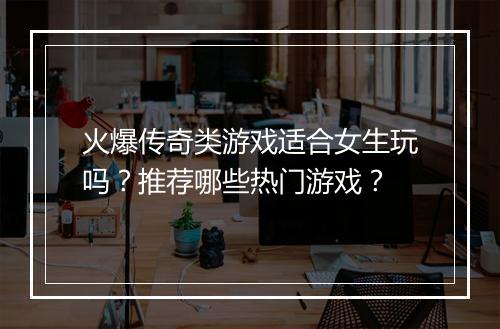 火爆传奇类游戏适合女生玩吗？推荐哪些热门游戏？