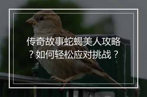 传奇故事蛇蝎美人攻略？如何轻松应对挑战？