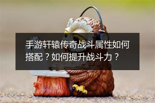 手游轩辕传奇战斗属性如何搭配？如何提升战斗力？