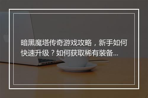 暗黑魔塔传奇游戏攻略，新手如何快速升级？如何获取稀有装备？