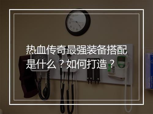 热血传奇最强装备搭配是什么？如何打造？