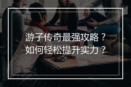 游子传奇最强攻略？如何轻松提升实力？